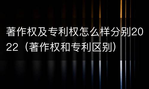 著作权及专利权怎么样分别2022（著作权和专利区别）