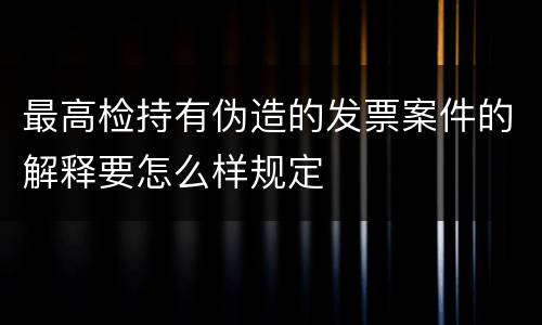 最高检持有伪造的发票案件的解释要怎么样规定