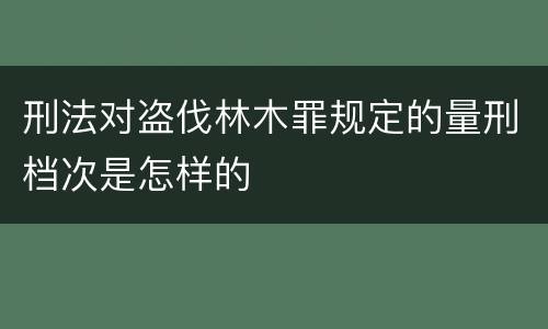 刑法对盗伐林木罪规定的量刑档次是怎样的