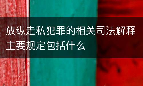 放纵走私犯罪的相关司法解释主要规定包括什么