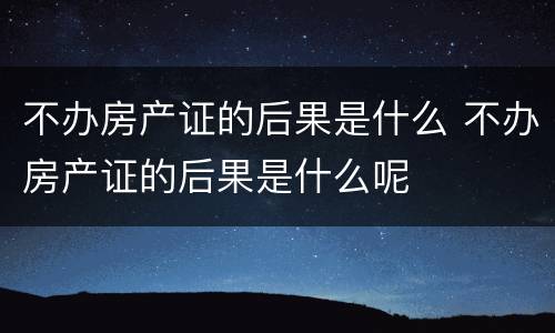 不办房产证的后果是什么 不办房产证的后果是什么呢