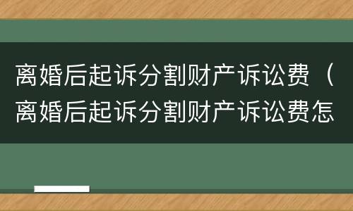 离婚后起诉分割财产诉讼费（离婚后起诉分割财产诉讼费怎么算）