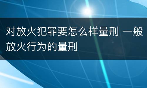 对放火犯罪要怎么样量刑 一般放火行为的量刑