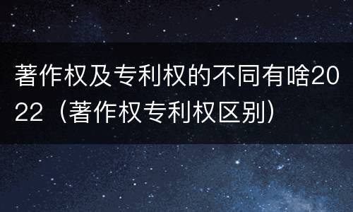 著作权及专利权的不同有啥2022（著作权专利权区别）