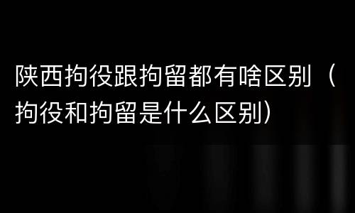 陕西拘役跟拘留都有啥区别（拘役和拘留是什么区别）
