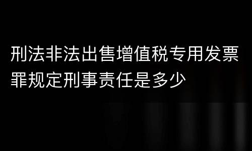 刑法非法出售增值税专用发票罪规定刑事责任是多少