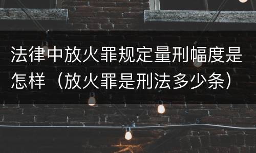 法律中放火罪规定量刑幅度是怎样（放火罪是刑法多少条）