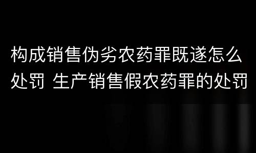 构成销售伪劣农药罪既遂怎么处罚 生产销售假农药罪的处罚