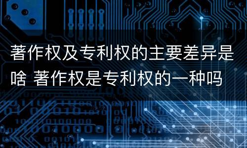著作权及专利权的主要差异是啥 著作权是专利权的一种吗