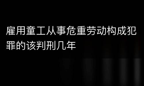 雇用童工从事危重劳动构成犯罪的该判刑几年