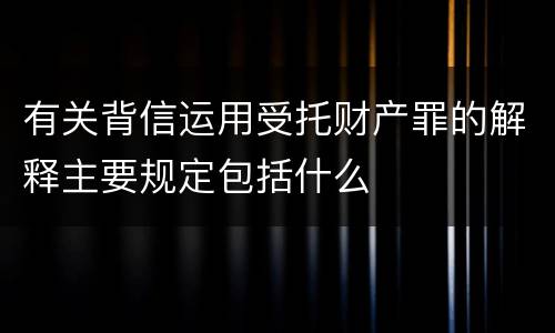 有关背信运用受托财产罪的解释主要规定包括什么