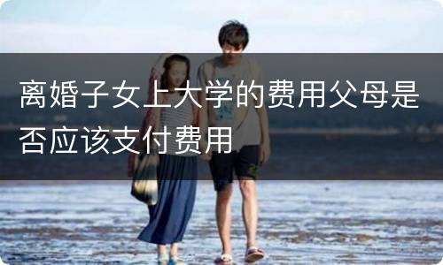 离婚子女上大学的费用父母是否应该支付费用