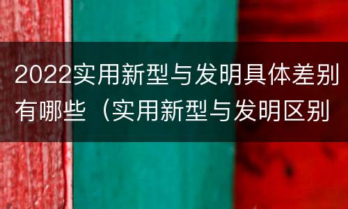 2022实用新型与发明具体差别有哪些（实用新型与发明区别）