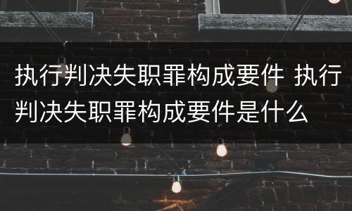 执行判决失职罪构成要件 执行判决失职罪构成要件是什么