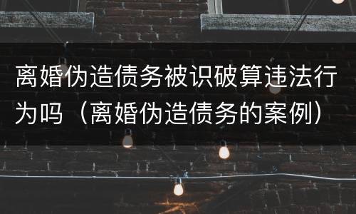 离婚伪造债务被识破算违法行为吗（离婚伪造债务的案例）