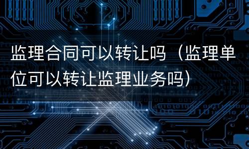 监理合同可以转让吗（监理单位可以转让监理业务吗）