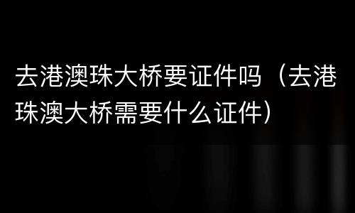 去港澳珠大桥要证件吗（去港珠澳大桥需要什么证件）