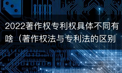 2022著作权专利权具体不同有啥（著作权法与专利法的区别）