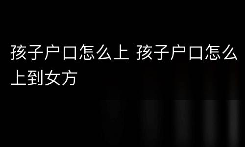孩子户口怎么上 孩子户口怎么上到女方