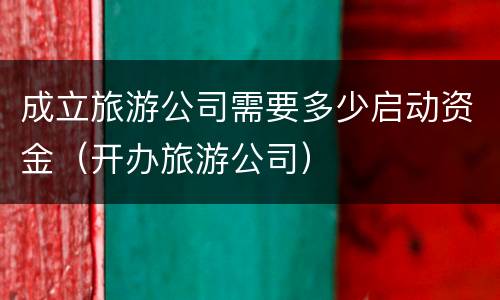 成立旅游公司需要多少启动资金（开办旅游公司）