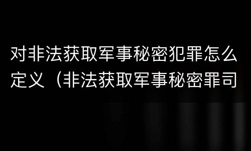 对非法获取军事秘密犯罪怎么定义（非法获取军事秘密罪司法解释）