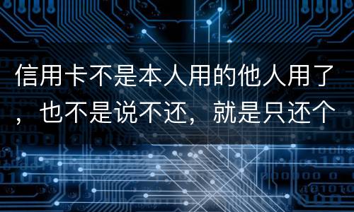 信用卡不是本人用的他人用了，也不是说不还，就是只还个现值