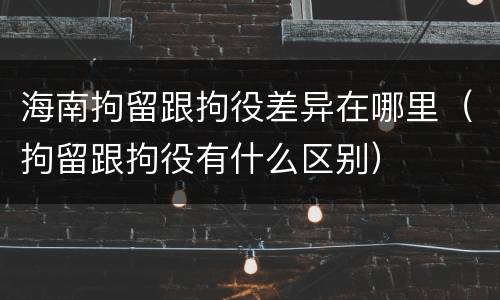 海南拘留跟拘役差异在哪里（拘留跟拘役有什么区别）