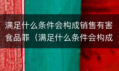 满足什么条件会构成销售有害食品罪（满足什么条件会构成销售有害食品罪行）
