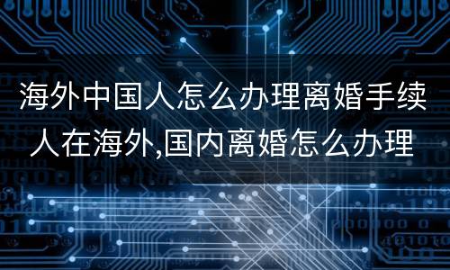 海外中国人怎么办理离婚手续 人在海外,国内离婚怎么办理