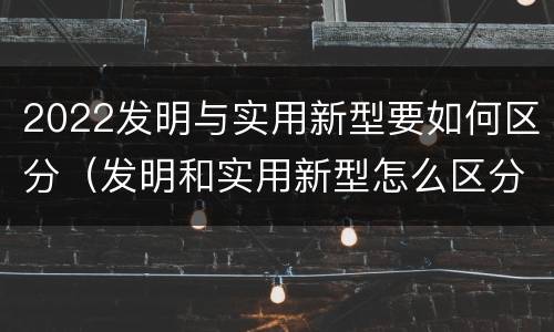 2022发明与实用新型要如何区分（发明和实用新型怎么区分）
