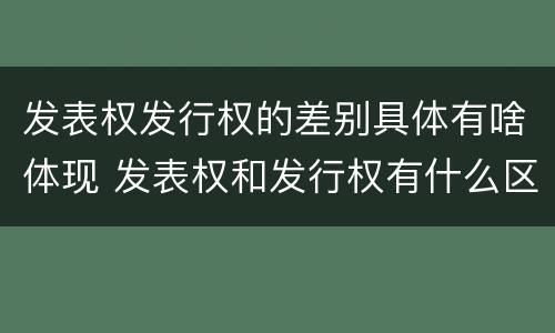 发表权发行权的差别具体有啥体现 发表权和发行权有什么区别