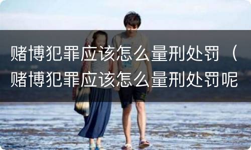 赌博犯罪应该怎么量刑处罚（赌博犯罪应该怎么量刑处罚呢）