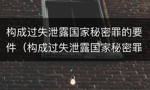 构成过失泄露国家秘密罪的要件（构成过失泄露国家秘密罪的要件有哪些）