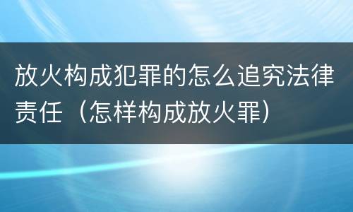 放火构成犯罪的怎么追究法律责任（怎样构成放火罪）