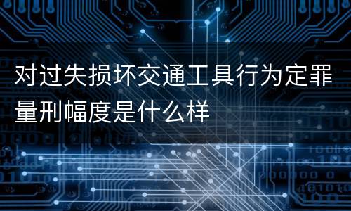 对过失损坏交通工具行为定罪量刑幅度是什么样