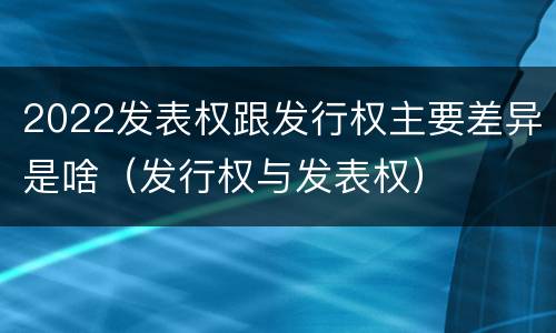 2022发表权跟发行权主要差异是啥（发行权与发表权）