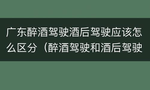 广东醉酒驾驶酒后驾驶应该怎么区分（醉酒驾驶和酒后驾驶是怎么区分的）