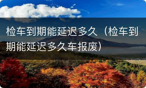 检车到期能延迟多久（检车到期能延迟多久车报废）