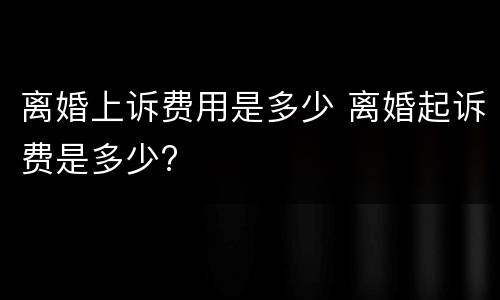 离婚上诉费用是多少 离婚起诉费是多少?