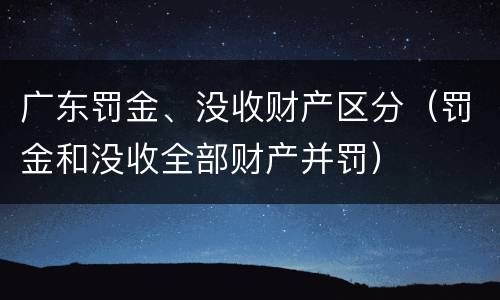 广东罚金、没收财产区分（罚金和没收全部财产并罚）