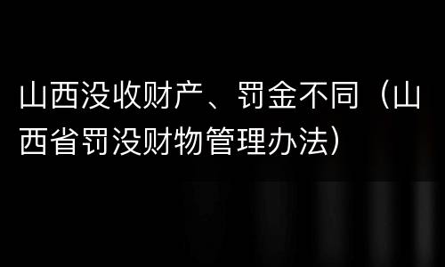 山西没收财产、罚金不同（山西省罚没财物管理办法）
