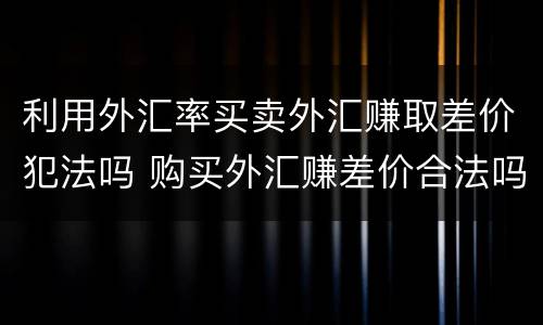 利用外汇率买卖外汇赚取差价犯法吗 购买外汇赚差价合法吗
