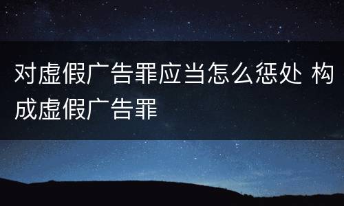 对虚假广告罪应当怎么惩处 构成虚假广告罪