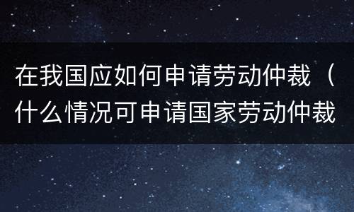 在我国应如何申请劳动仲裁（什么情况可申请国家劳动仲裁）
