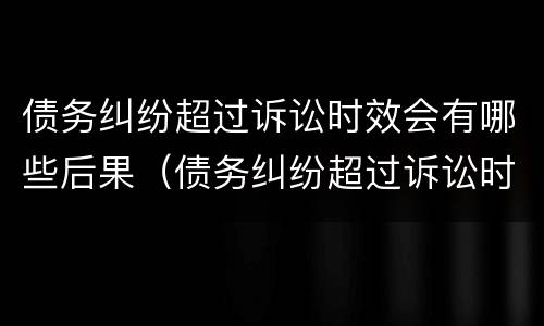 债务纠纷超过诉讼时效会有哪些后果（债务纠纷超过诉讼时效会有哪些后果呢）