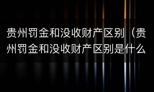 贵州罚金和没收财产区别（贵州罚金和没收财产区别是什么）
