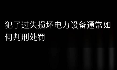 犯了过失损坏电力设备通常如何判刑处罚