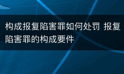 构成报复陷害罪如何处罚 报复陷害罪的构成要件
