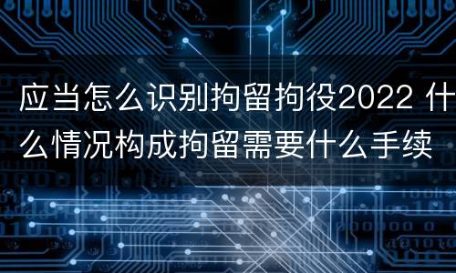 应当怎么识别拘留拘役2022 什么情况构成拘留需要什么手续