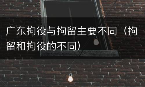 广东拘役与拘留主要不同（拘留和拘役的不同）